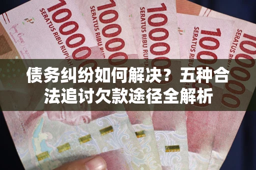 北京债务纠纷如何解决？五种合法追讨欠款途径全解析
