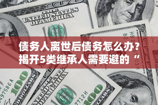 北京债务人离世后债务怎么办？揭开5类继承人需要避的“坑”